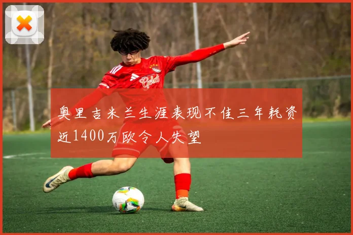奥里吉米兰生涯表现不佳三年耗资近1400万欧令人失望
