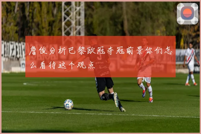 詹俊分析巴黎欧冠夺冠前景你们怎么看待这个观点