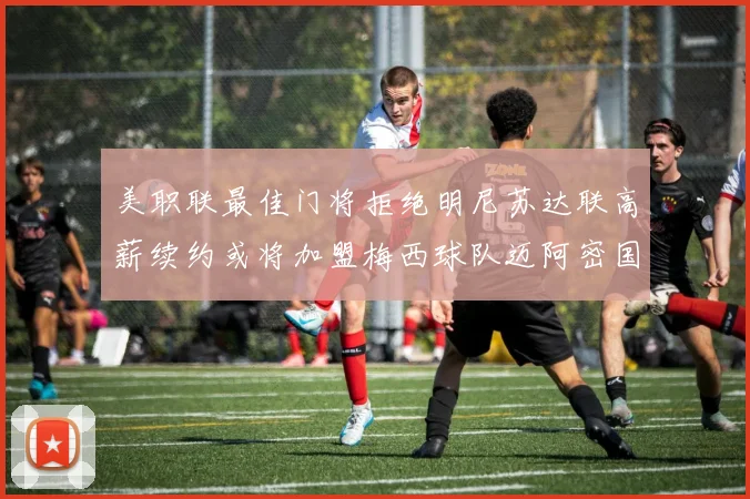 美职联最佳门将拒绝明尼苏达联高薪续约或将加盟梅西球队迈阿密国际