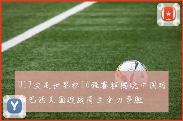 U17女足世界杯16强赛程揭晓中国对战巴西美国迎战荷兰全力争胜