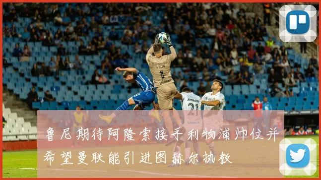 鲁尼期待阿隆索接手利物浦帅位并希望曼联能引进图赫尔执教