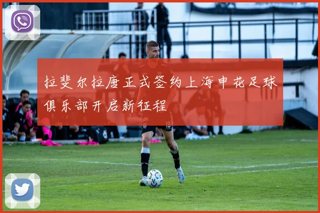 拉斐尔拉唐正式签约上海申花足球俱乐部开启新征程