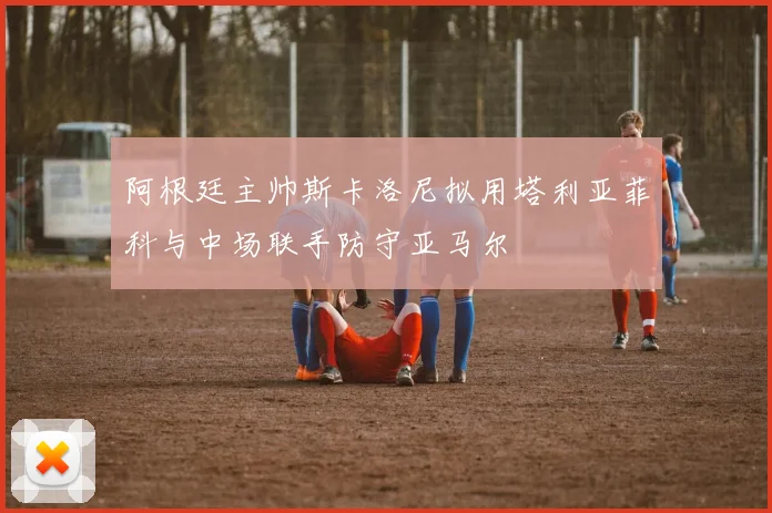 阿根廷主帅斯卡洛尼拟用塔利亚菲科与中场联手防守亚马尔