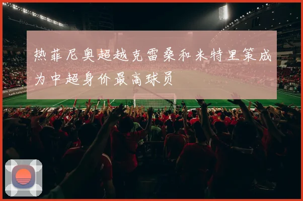 热菲尼奥超越克雷桑和米特里策成为中超身价最高球员