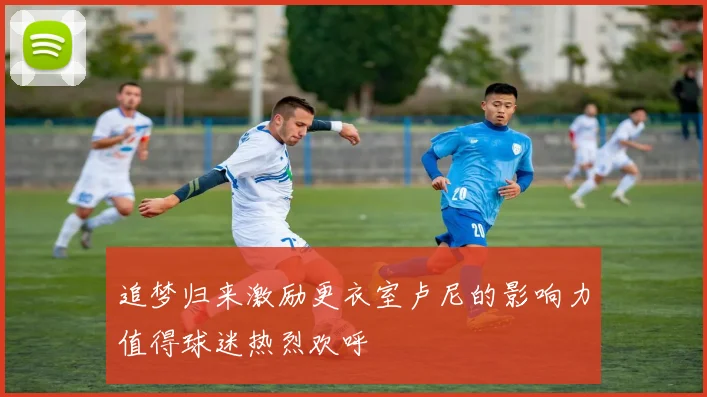 追梦归来激励更衣室卢尼的影响力值得球迷热烈欢呼