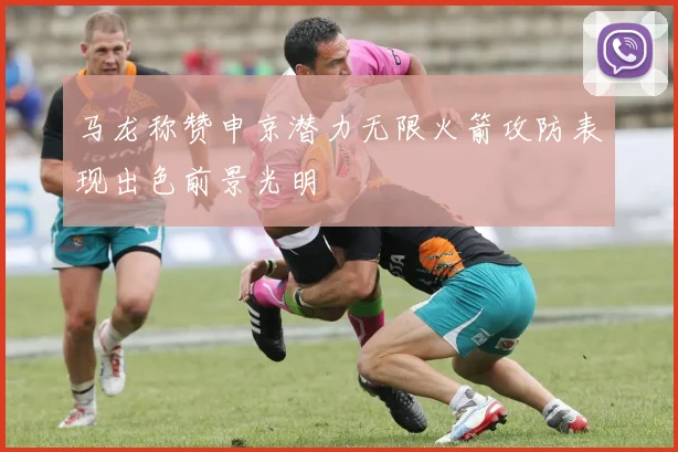 马龙称赞申京潜力无限火箭攻防表现出色前景光明