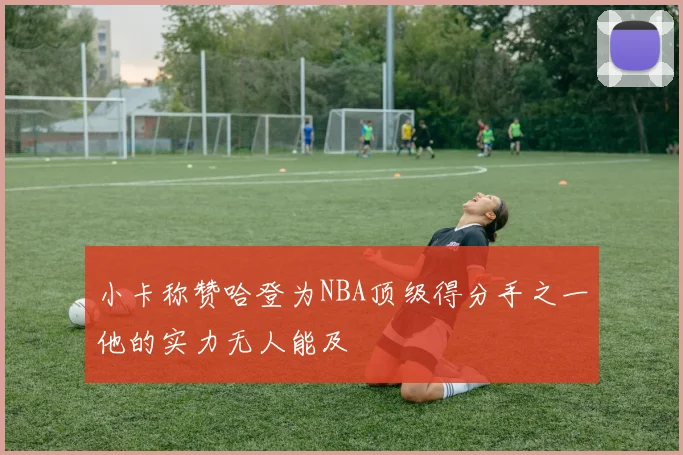 小卡称赞哈登为NBA顶级得分手之一他的实力无人能及