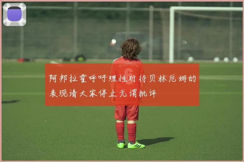 阿邦拉霍呼吁理性对待贝林厄姆的表现请大家停止无谓批评