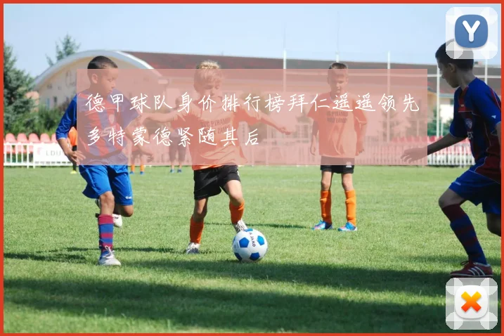 德甲球队身价排行榜拜仁遥遥领先多特蒙德紧随其后