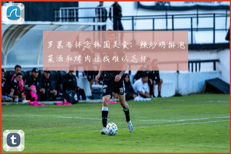 罗慕洛怀念韩国美食：辣炒鸡排泡菜汤和烤肉让我难以忘怀