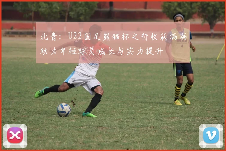北青：U22国足熊猫杯之行收获满满助力年轻球员成长与实力提升