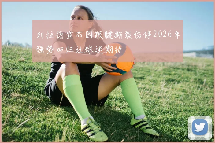利拉德宣布因跟腱撕裂伤停2026年强势回归让球迷期待