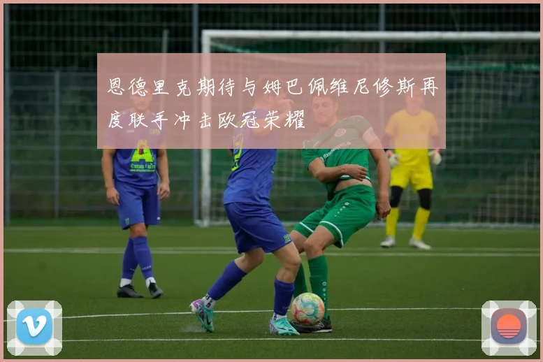 恩德里克期待与姆巴佩维尼修斯再度联手冲击欧冠荣耀