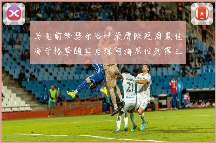 马竞前锋瑟尔洛特荣膺欧冠周最佳海于格紧随其后琼阿梅尼位列第三