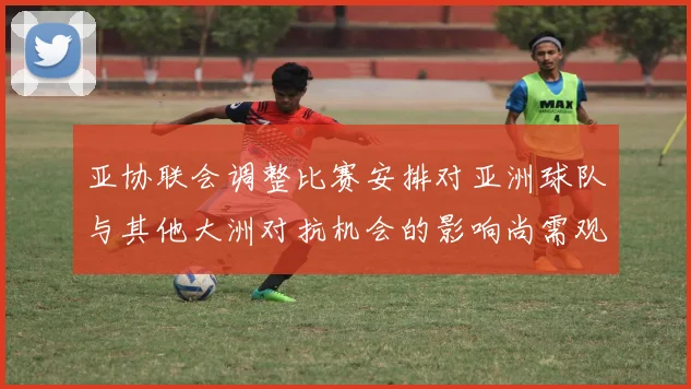 亚协联会调整比赛安排对亚洲球队与其他大洲对抗机会的影响尚需观察