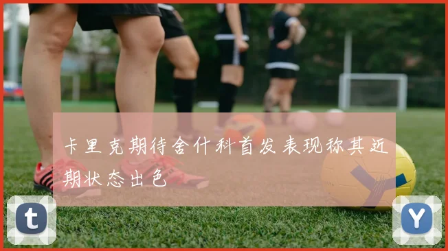 卡里克期待舍什科首发表现称其近期状态出色