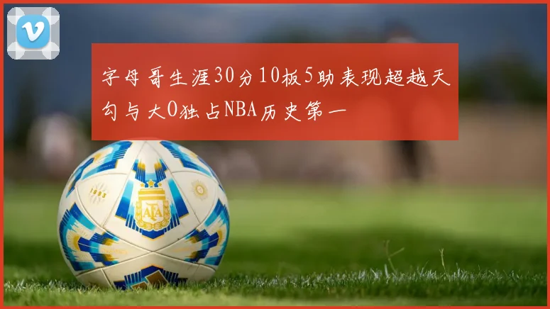 字母哥生涯30分10板5助表现超越天勾与大O独占NBA历史第一