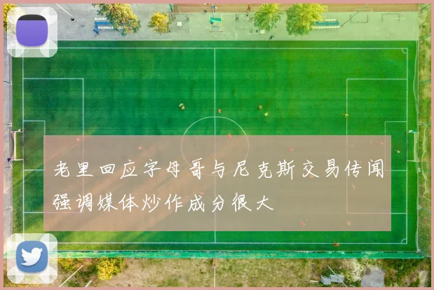 老里回应字母哥与尼克斯交易传闻强调媒体炒作成分很大
