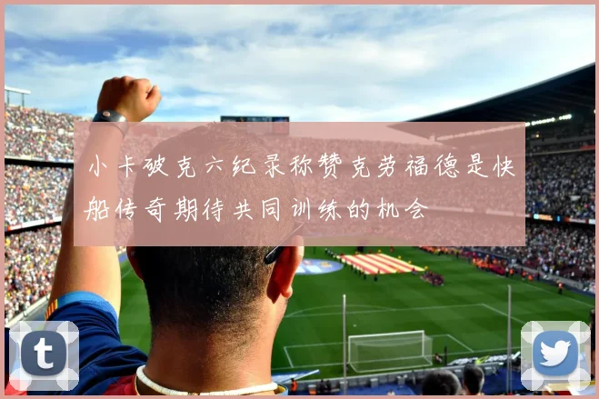 小卡破克六纪录称赞克劳福德是快船传奇期待共同训练的机会