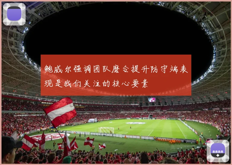 鲍威尔强调团队磨合提升防守端表现是我们关注的核心要素