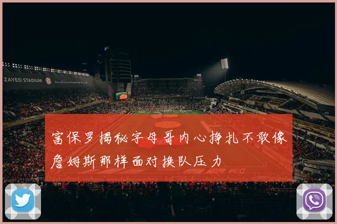 富保罗揭秘字母哥内心挣扎不敢像詹姆斯那样面对换队压力