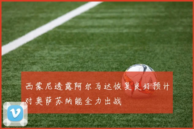 西蒙尼透露阿尔马达恢复良好预计对奥萨苏纳能全力出战