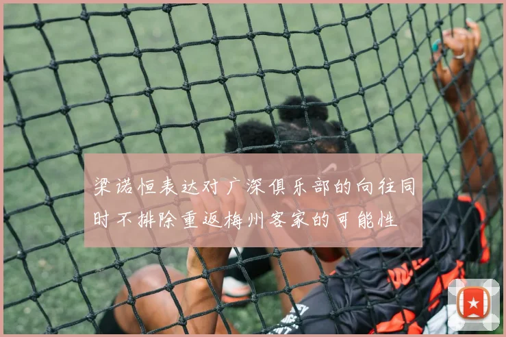 梁诺恒表达对广深俱乐部的向往同时不排除重返梅州客家的可能性