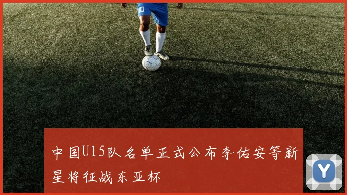 中国U15队名单正式公布李佑安等新星将征战东亚杯