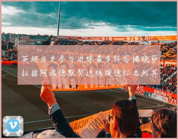 英超历史参与进球最多阵容揭晓萨拉赫阿诺德默契连线埃德松名列其中