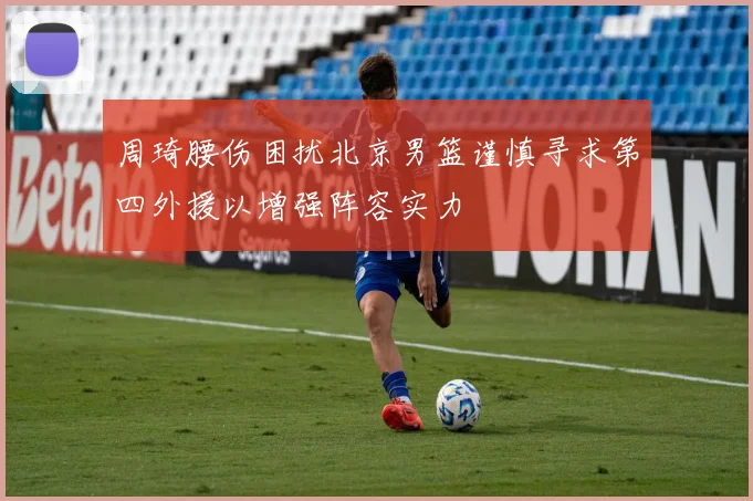 周琦腰伤困扰北京男篮谨慎寻求第四外援以增强阵容实力