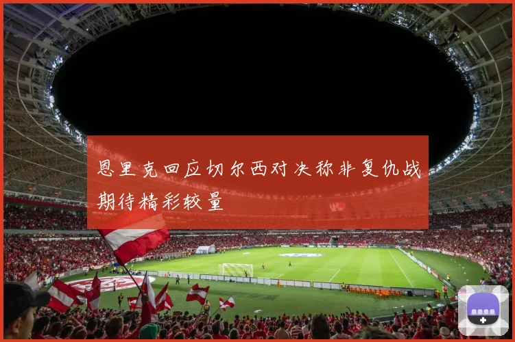 恩里克回应切尔西对决称非复仇战期待精彩较量