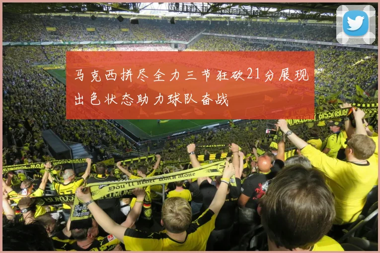 马克西拼尽全力三节狂砍21分展现出色状态助力球队奋战