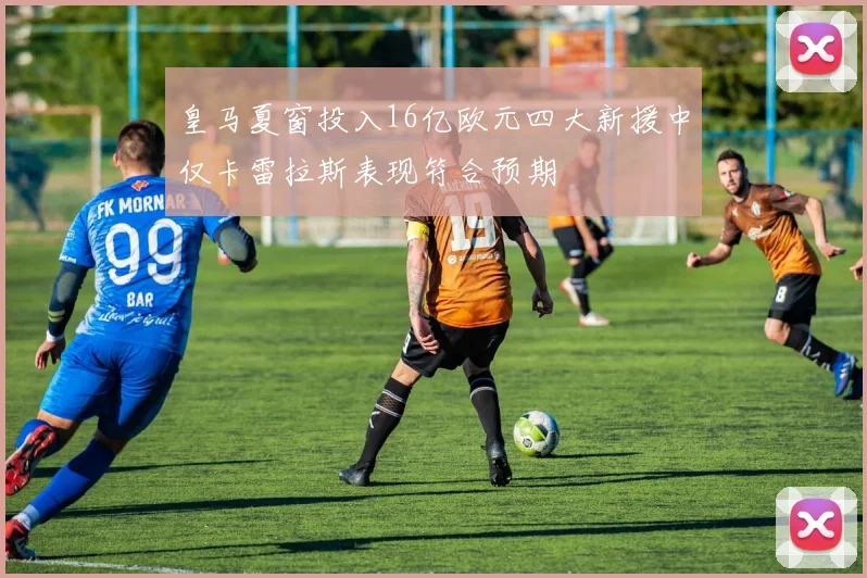 皇马夏窗投入16亿欧元四大新援中仅卡雷拉斯表现符合预期