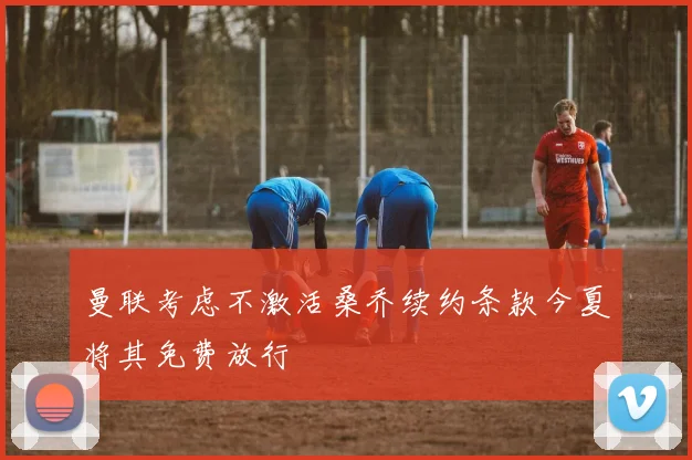 曼联考虑不激活桑乔续约条款今夏将其免费放行