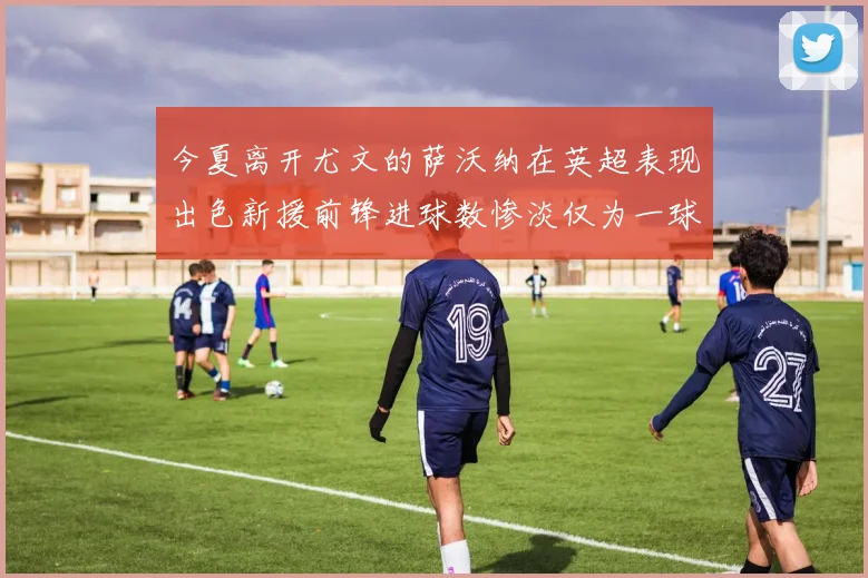 今夏离开尤文的萨沃纳在英超表现出色新援前锋进球数惨淡仅为一球