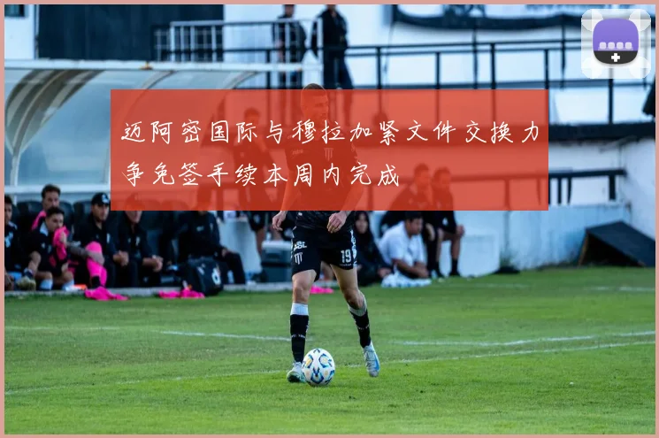迈阿密国际与穆拉加紧文件交换力争免签手续本周内完成